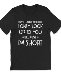 Don't Flatter Yourself Only Look Up To You Because I'm Short T-shirt