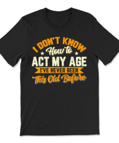 I Dont Know How To Act My Age Ive Never Been This Old Before T-shirt