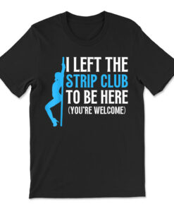 I Left The Strip Club To Be Here You're Welcome T-shirt